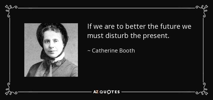 If we are to better the future we must disturb the present. - Catherine Booth
