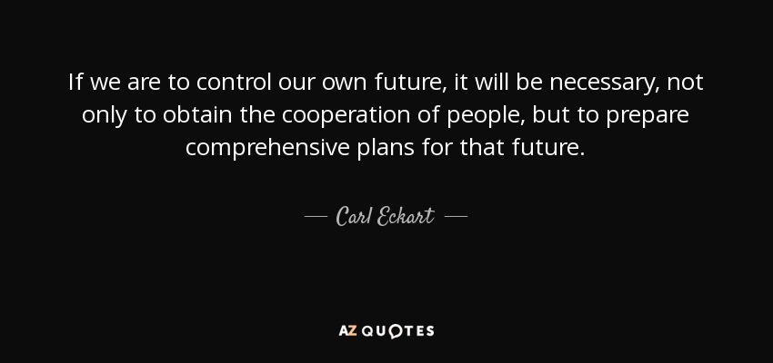 If we are to control our own future, it will be necessary, not only to obtain the cooperation of people, but to prepare comprehensive plans for that future. - Carl Eckart