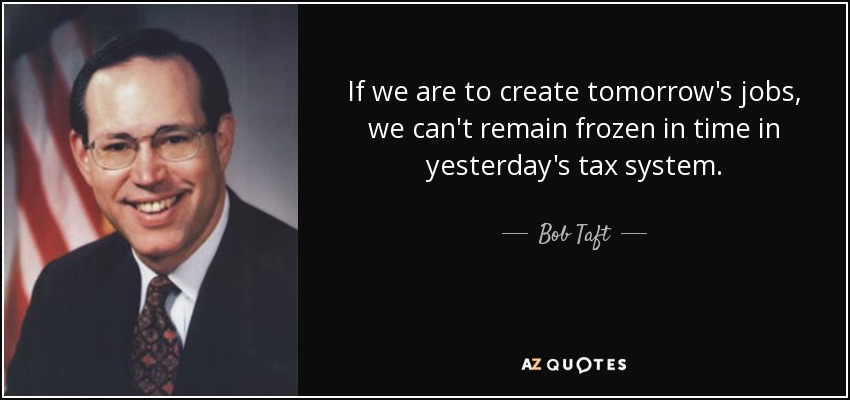 If we are to create tomorrow's jobs, we can't remain frozen in time in yesterday's tax system. - Bob Taft