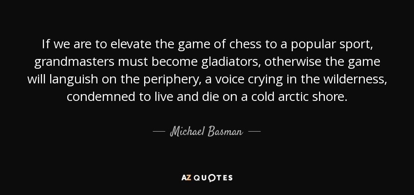If we are to elevate the game of chess to a popular sport, grandmasters must become gladiators, otherwise the game will languish on the periphery, a voice crying in the wilderness, condemned to live and die on a cold arctic shore. - Michael Basman