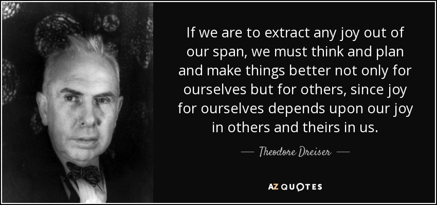 If we are to extract any joy out of our span, we must think and plan and make things better not only for ourselves but for others, since joy for ourselves depends upon our joy in others and theirs in us. - Theodore Dreiser
