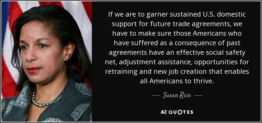 If we are to garner sustained U.S. domestic support for future trade agreements, we have to make sure those Americans who have suffered as a consequence of past agreements have an effective social safety net, adjustment assistance, opportunities for retraining and new job creation that enables all Americans to thrive. - Susan Rice