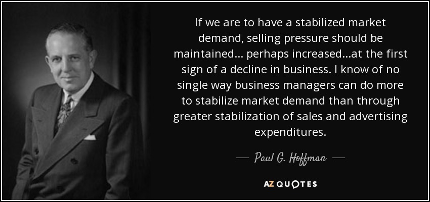 If we are to have a stabilized market demand, selling pressure should be maintained . . . perhaps increased . . .at the first sign of a decline in business. I know of no single way business managers can do more to stabilize market demand than through greater stabilization of sales and advertising expenditures. - Paul G. Hoffman