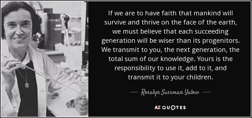 If we are to have faith that mankind will survive and thrive on the face of the earth, we must believe that each succeeding generation will be wiser than its progenitors. We transmit to you, the next generation, the total sum of our knowledge. Yours is the responsibility to use it, add to it, and transmit it to your children. - Rosalyn Sussman Yalow