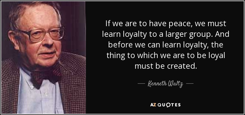 If we are to have peace, we must learn loyalty to a larger group. And before we can learn loyalty, the thing to which we are to be loyal must be created. - Kenneth Waltz