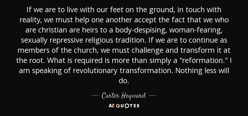 If we are to live with our feet on the ground, in touch with reality, we must help one another accept the fact that we who are christian are heirs to a body-despising, woman-fearing, sexually repressive religious tradition. If we are to continue as members of the church, we must challenge and transform it at the root. What is required is more than simply a 