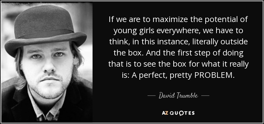 If we are to maximize the potential of young girls everywhere, we have to think, in this instance, literally outside the box. And the first step of doing that is to see the box for what it really is: A perfect, pretty PROBLEM. - David Trumble
