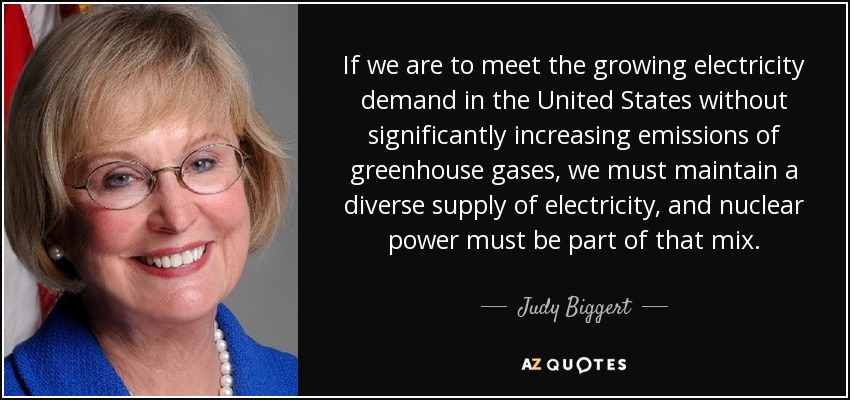 If we are to meet the growing electricity demand in the United States without significantly increasing emissions of greenhouse gases, we must maintain a diverse supply of electricity, and nuclear power must be part of that mix. - Judy Biggert