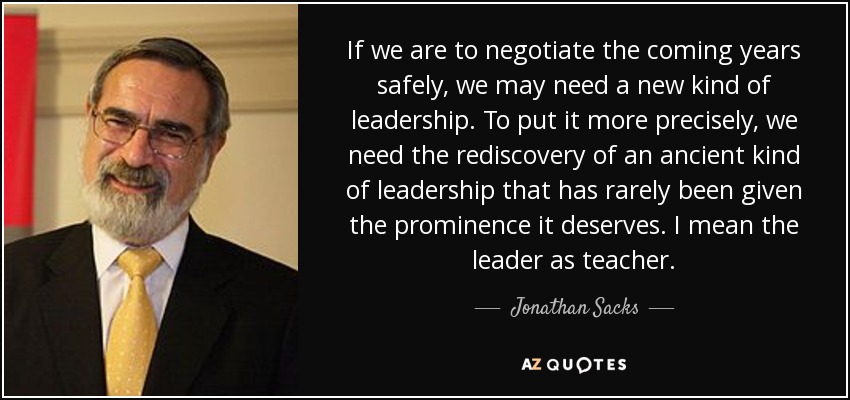 If we are to negotiate the coming years safely, we may need a new kind of leadership. To put it more precisely, we need the rediscovery of an ancient kind of leadership that has rarely been given the prominence it deserves. I mean the leader as teacher. - Jonathan Sacks
