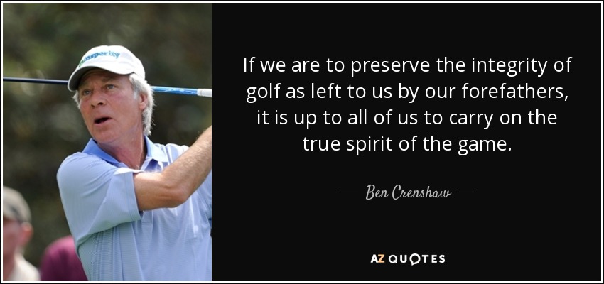 If we are to preserve the integrity of golf as left to us by our forefathers, it is up to all of us to carry on the true spirit of the game. - Ben Crenshaw