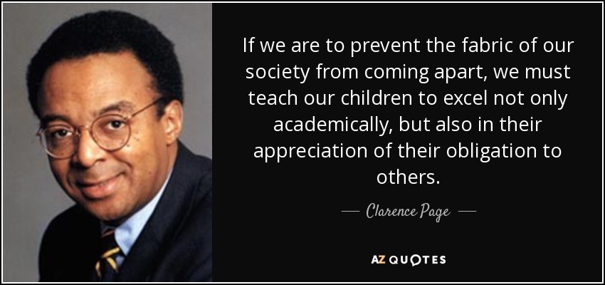 If we are to prevent the fabric of our society from coming apart, we must teach our children to excel not only academically, but also in their appreciation of their obligation to others. - Clarence Page