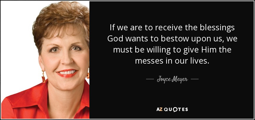 If we are to receive the blessings God wants to bestow upon us, we must be willing to give Him the messes in our lives. - Joyce Meyer