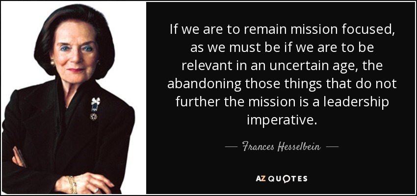 If we are to remain mission focused, as we must be if we are to be relevant in an uncertain age, the abandoning those things that do not further the mission is a leadership imperative. - Frances Hesselbein