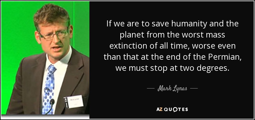 If we are to save humanity and the planet from the worst mass extinction of all time, worse even than that at the end of the Permian, we must stop at two degrees. - Mark Lynas