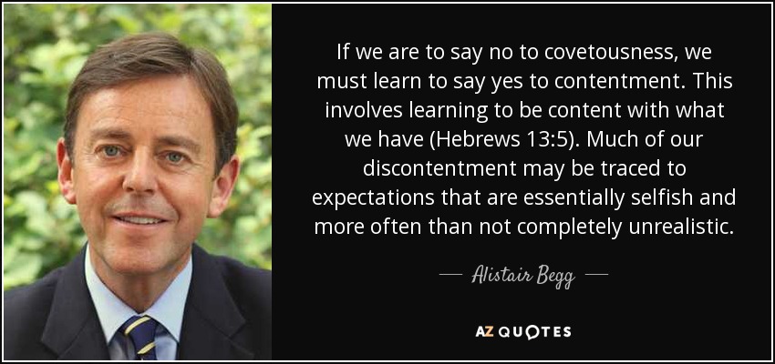If we are to say no to covetousness, we must learn to say yes to contentment. This involves learning to be content with what we have (Hebrews 13:5). Much of our discontentment may be traced to expectations that are essentially selfish and more often than not completely unrealistic. - Alistair Begg