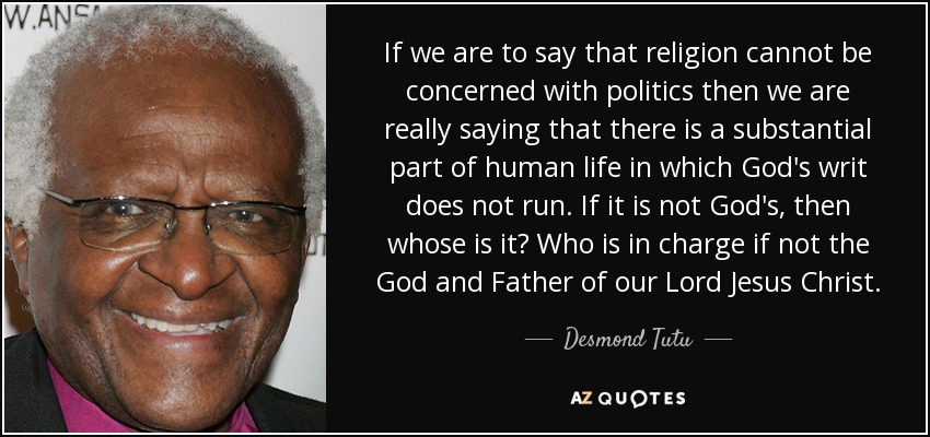 If we are to say that religion cannot be concerned with politics then we are really saying that there is a substantial part of human life in which God's writ does not run. If it is not God's, then whose is it? Who is in charge if not the God and Father of our Lord Jesus Christ. - Desmond Tutu