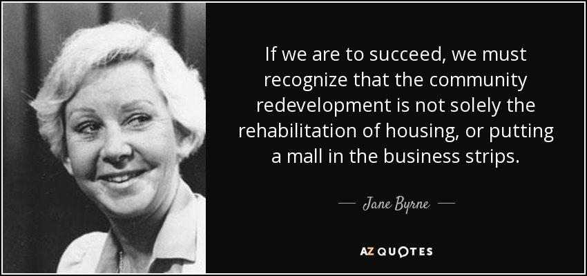 If we are to succeed, we must recognize that the community redevelopment is not solely the rehabilitation of housing, or putting a mall in the business strips. - Jane Byrne