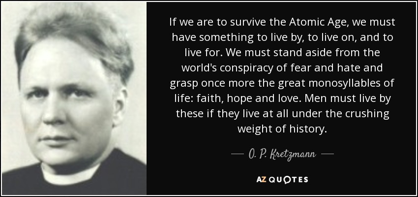 If we are to survive the Atomic Age, we must have something to live by, to live on, and to live for. We must stand aside from the world's conspiracy of fear and hate and grasp once more the great monosyllables of life: faith, hope and love. Men must live by these if they live at all under the crushing weight of history. - O. P. Kretzmann