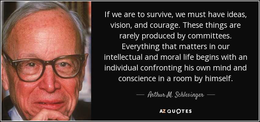 If we are to survive, we must have ideas, vision, and courage. These things are rarely produced by committees. Everything that matters in our intellectual and moral life begins with an individual confronting his own mind and conscience in a room by himself. - Arthur M. Schlesinger, Jr.