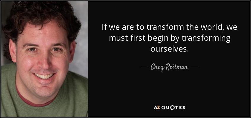 If we are to transform the world, we must first begin by transforming ourselves. - Greg Reitman