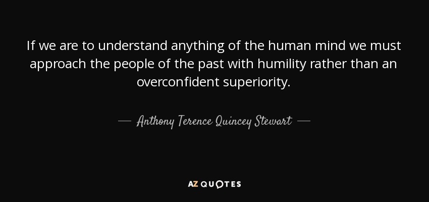 If we are to understand anything of the human mind we must approach the people of the past with humility rather than an overconfident superiority. - Anthony Terence Quincey Stewart