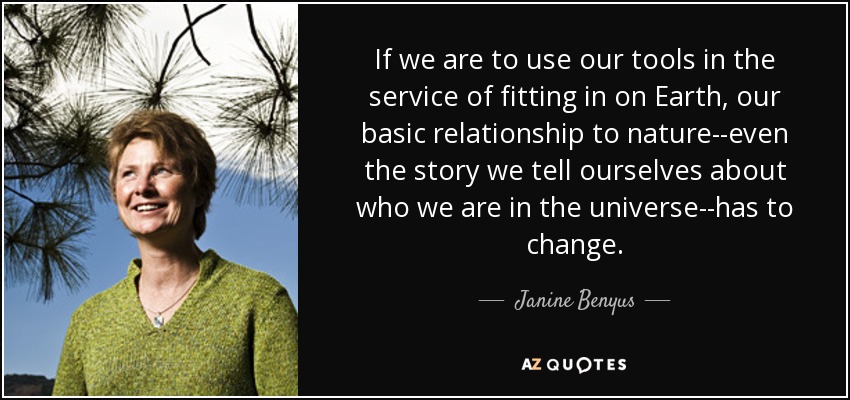 If we are to use our tools in the service of fitting in on Earth, our basic relationship to nature--even the story we tell ourselves about who we are in the universe--has to change. - Janine Benyus