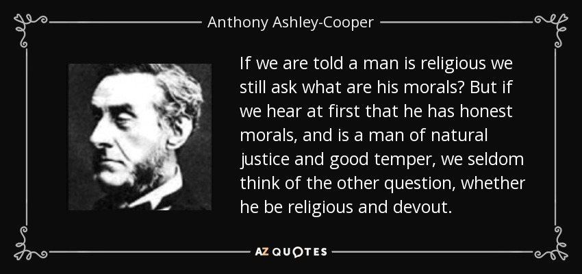 If we are told a man is religious we still ask what are his morals? But if we hear at first that he has honest morals, and is a man of natural justice and good temper, we seldom think of the other question, whether he be religious and devout. - Anthony Ashley-Cooper, 7th Earl of Shaftesbury