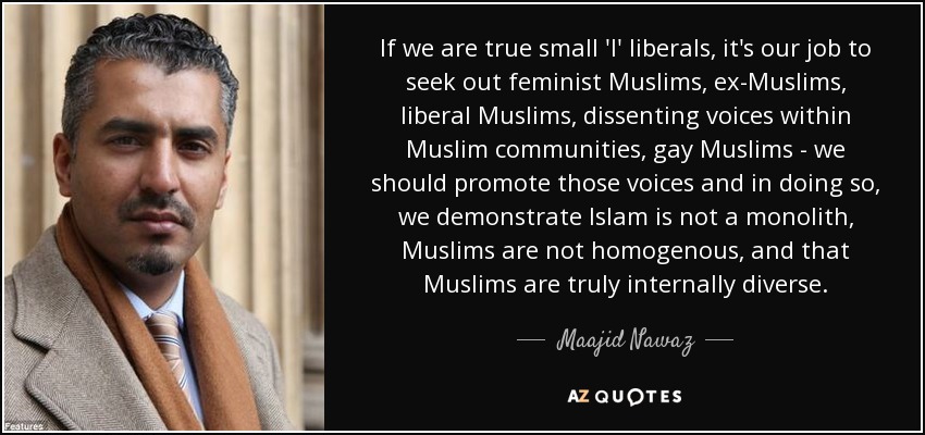 If we are true small 'l' liberals, it's our job to seek out feminist Muslims, ex-Muslims, liberal Muslims, dissenting voices within Muslim communities, gay Muslims - we should promote those voices and in doing so, we demonstrate Islam is not a monolith, Muslims are not homogenous, and that Muslims are truly internally diverse. - Maajid Nawaz