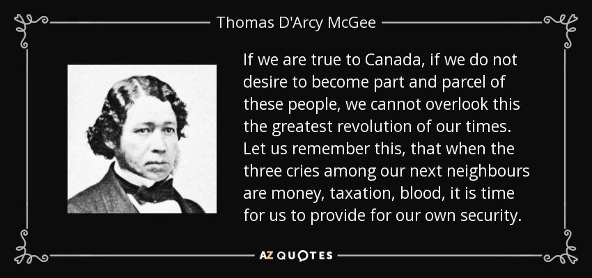 If we are true to Canada, if we do not desire to become part and parcel of these people, we cannot overlook this the greatest revolution of our times. Let us remember this, that when the three cries among our next neighbours are money, taxation, blood, it is time for us to provide for our own security. - Thomas D'Arcy McGee