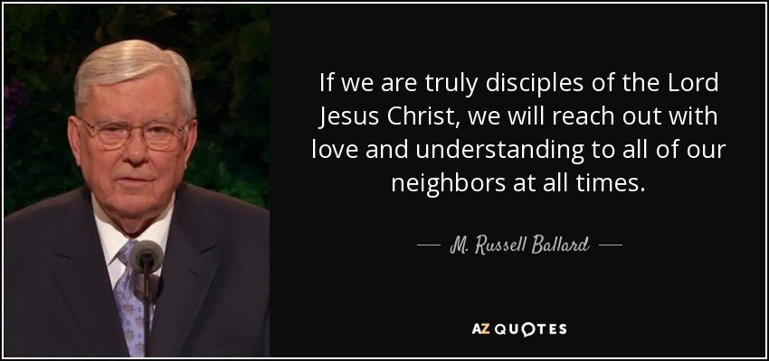 If we are truly disciples of the Lord Jesus Christ, we will reach out with love and understanding to all of our neighbors at all times. - M. Russell Ballard