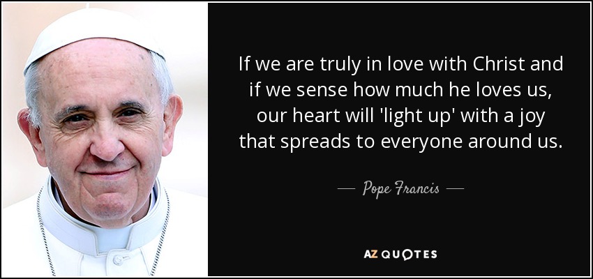 If we are truly in love with Christ and if we sense how much he loves us, our heart will 'light up' with a joy that spreads to everyone around us. - Pope Francis