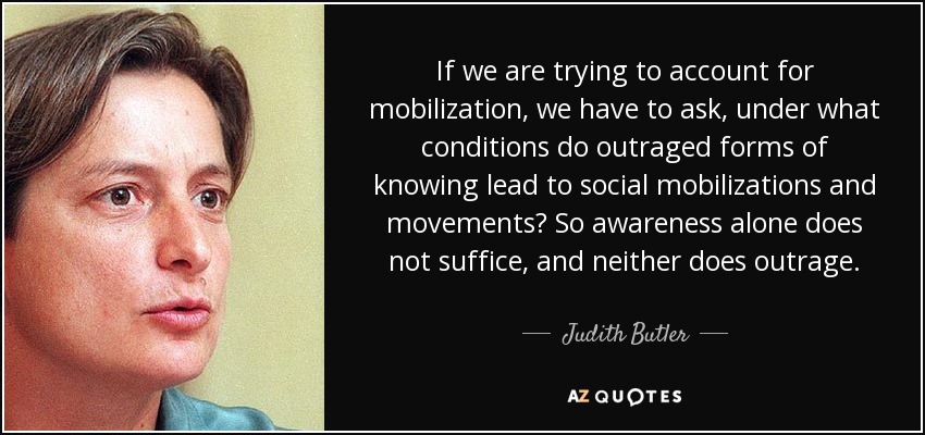 If we are trying to account for mobilization, we have to ask, under what conditions do outraged forms of knowing lead to social mobilizations and movements? So awareness alone does not suffice, and neither does outrage. - Judith Butler