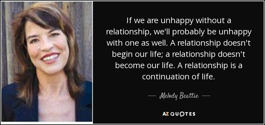 If we are unhappy without a relationship, we'll probably be unhappy with one as well. A relationship doesn't begin our life; a relationship doesn't become our life. A relationship is a continuation of life. - Melody Beattie