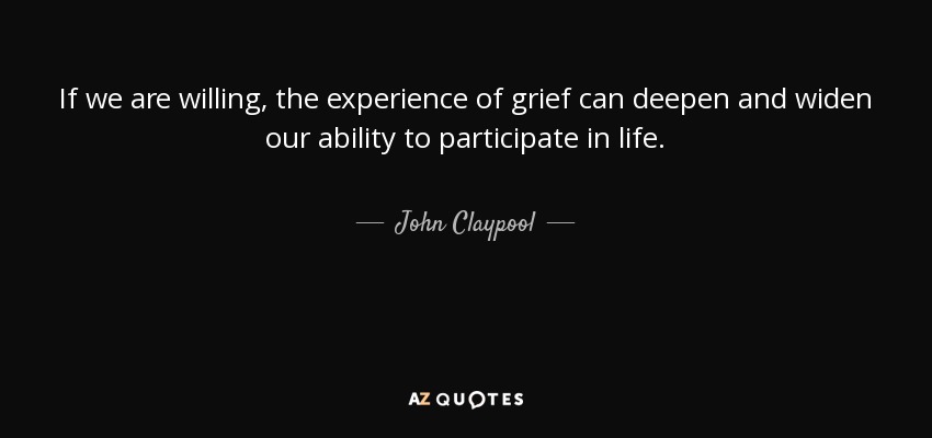 If we are willing, the experience of grief can deepen and widen our ability to participate in life. - John Claypool