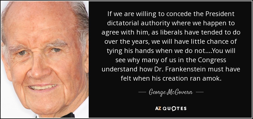 If we are willing to concede the President dictatorial authority where we happen to agree with him, as liberals have tended to do over the years, we will have little chance of tying his hands when we do not....You will see why many of us in the Congress understand how Dr. Frankenstein must have felt when his creation ran amok. - George McGovern