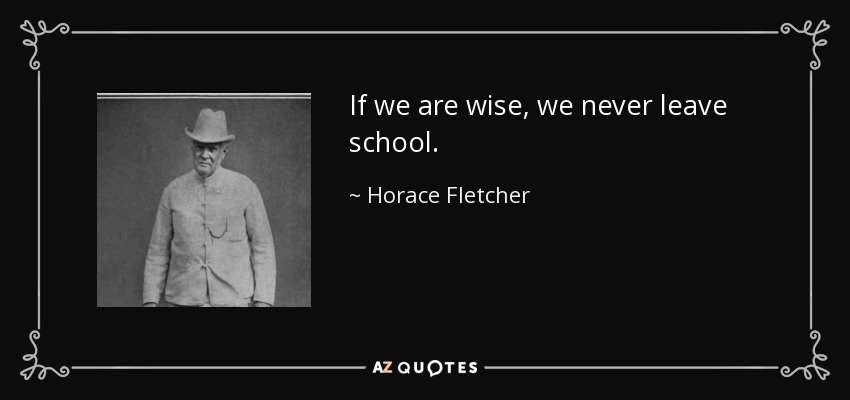 If we are wise, we never leave school. - Horace Fletcher