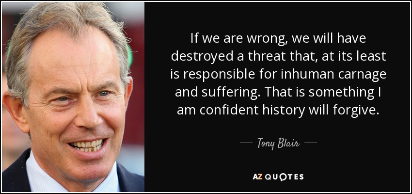 If we are wrong, we will have destroyed a threat that, at its least is responsible for inhuman carnage and suffering. That is something I am confident history will forgive. - Tony Blair