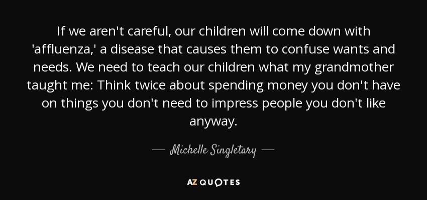 If we aren't careful, our children will come down with 'affluenza,' a disease that causes them to confuse wants and needs. We need to teach our children what my grandmother taught me: Think twice about spending money you don't have on things you don't need to impress people you don't like anyway. - Michelle Singletary