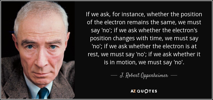 If we ask, for instance, whether the position of the electron remains the same, we must say 'no'; if we ask whether the electron's position changes with time, we must say 'no'; if we ask whether the electron is at rest, we must say 'no'; if we ask whether it is in motion, we must say 'no'. - J. Robert Oppenheimer