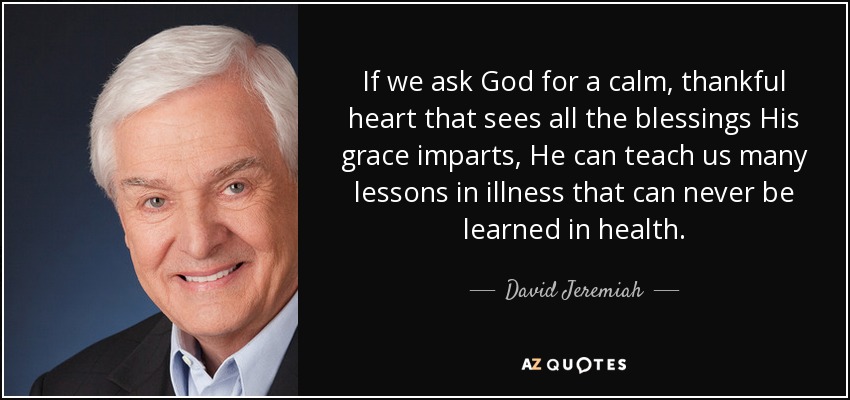 If we ask God for a calm, thankful heart that sees all the blessings His grace imparts, He can teach us many lessons in illness that can never be learned in health. - David Jeremiah