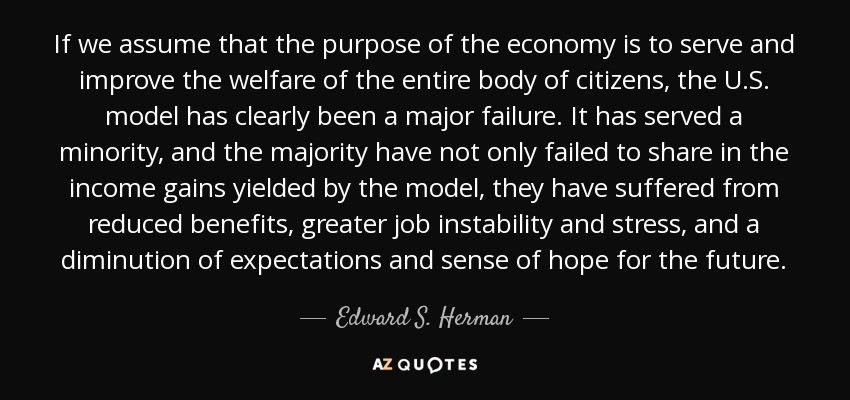 If we assume that the purpose of the economy is to serve and improve the welfare of the entire body of citizens, the U.S. model has clearly been a major failure. It has served a minority, and the majority have not only failed to share in the income gains yielded by the model, they have suffered from reduced benefits, greater job instability and stress, and a diminution of expectations and sense of hope for the future. - Edward S. Herman