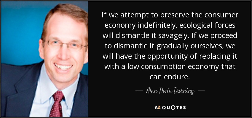 If we attempt to preserve the consumer economy indefinitely, ecological forces will dismantle it savagely. If we proceed to dismantle it gradually ourselves, we will have the opportunity of replacing it with a low consumption economy that can endure. - Alan Thein Durning
