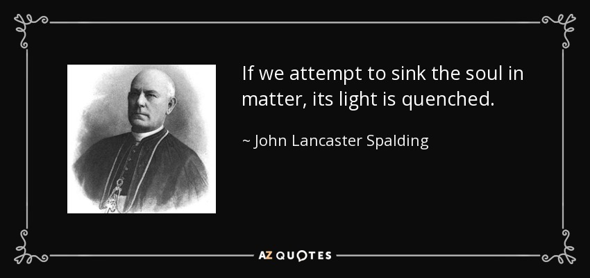 If we attempt to sink the soul in matter, its light is quenched. - John Lancaster Spalding