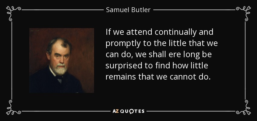 If we attend continually and promptly to the little that we can do, we shall ere long be surprised to find how little remains that we cannot do. - Samuel Butler