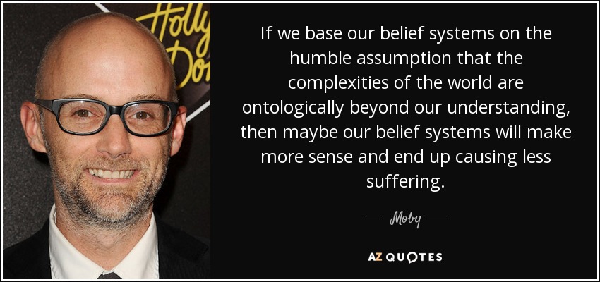 If we base our belief systems on the humble assumption that the complexities of the world are ontologically beyond our understanding, then maybe our belief systems will make more sense and end up causing less suffering. - Moby