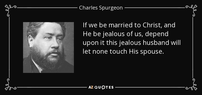 If we be married to Christ, and He be jealous of us, depend upon it this jealous husband will let none touch His spouse. - Charles Spurgeon