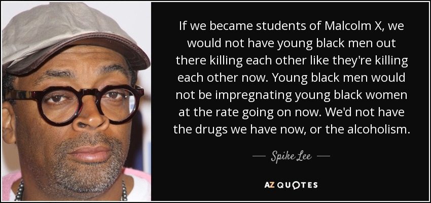If we became students of Malcolm X, we would not have young black men out there killing each other like they're killing each other now. Young black men would not be impregnating young black women at the rate going on now. We'd not have the drugs we have now, or the alcoholism. - Spike Lee