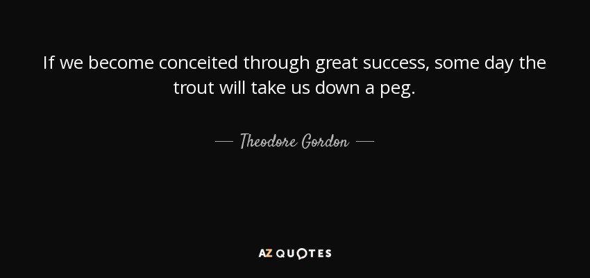 If we become conceited through great success, some day the trout will take us down a peg. - Theodore Gordon