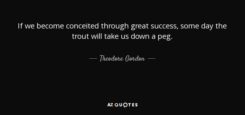 If we become conceited through great success, some day the trout will take us down a peg. - Theodore Gordon
