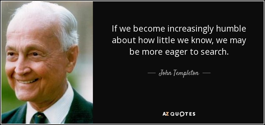 If we become increasingly humble about how little we know, we may be more eager to search. - John Templeton